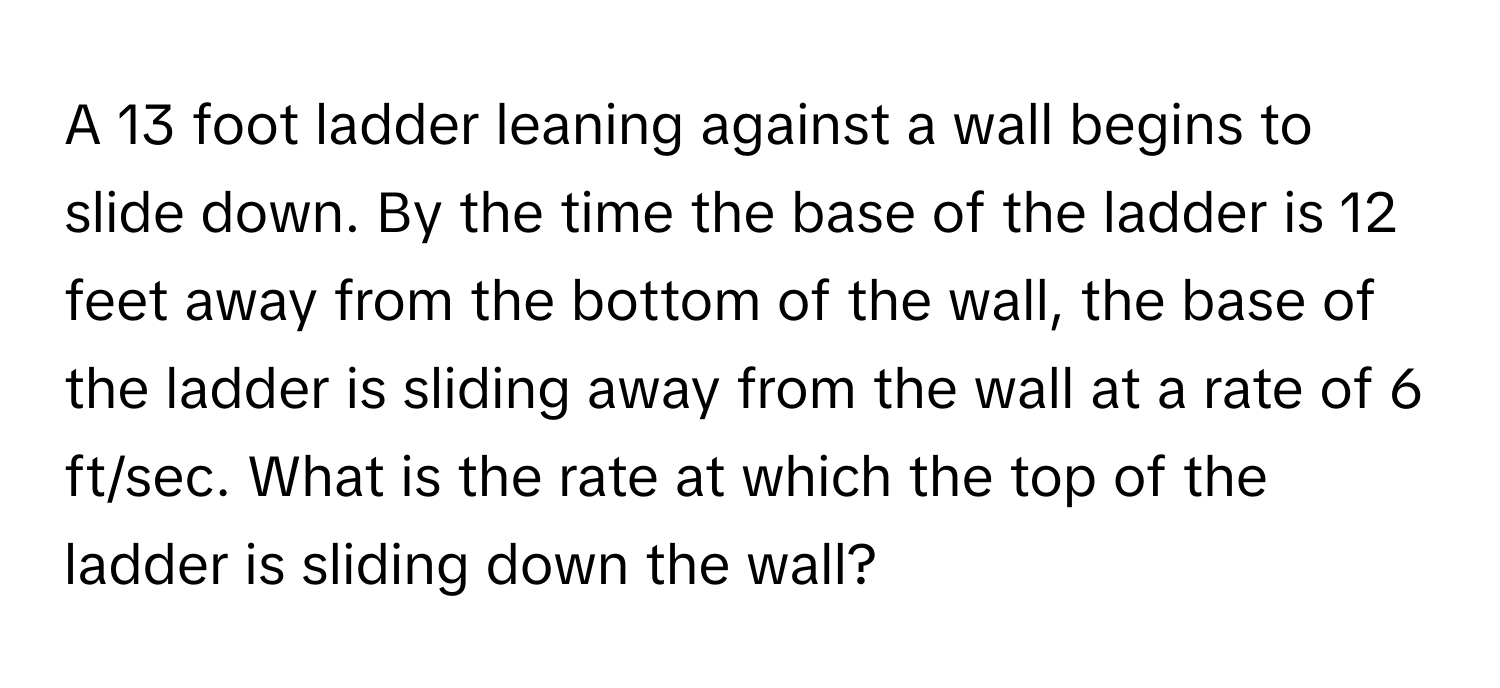 A 13 foot ladder leaning against a wall begins to slide down. By the time the base of the ladder is 12 feet away from the bottom of the wall, the base of the ladder is sliding away from the wall at a rate of 6 ft/sec. What is the rate at which the top of the ladder is sliding down the wall?