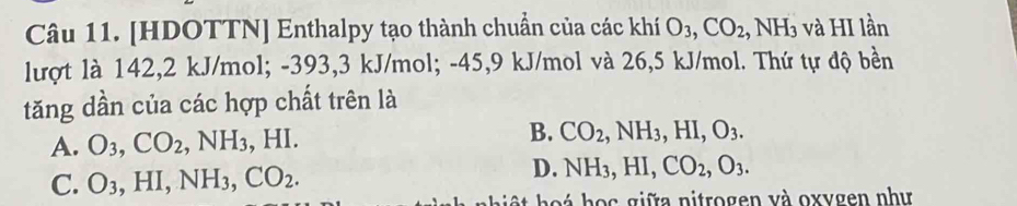 [HDOTTN] Enthalpy tạo thành chuẩn của các khí O_3, CO_2, NH_3 và HI lần
lượt là 142,2 kJ/mol; -393, 3 kJ/mol; -45, 9 kJ/mol và 26,5 kJ/mol. Thứ tự độ bền
tăng dần của các hợp chất trên là
A. O_3, CO_2, NH_3, HI. B. CO_2, NH_3, HI, O_3.
C. O_3, HI, NH_3, CO_2.
D. NH_3, HI, CO_2, O_3. 
ho h o c giữa nitrogen và oxygen như