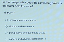 In this image, what does the contrasting colors in
the water help to create?
(1 point)
proportion and emphasis
rhythm and movement
perspective and geometric shape
pattern and asymmetrical balance