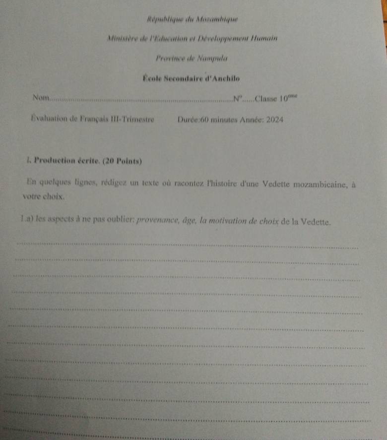 République du Mozambique 
Minisière de l'Éducation et Développement Humain 
Province de Nampula 
École Secondaire d'Anchilo 
Nom _ N° .Classe 10^(cme)
Évaluation de Français III-Trimestre Durée:60 minutes Année: 2024 
|, Production écrite. (20 Points) 
En quelques lignes, rédigez un texte où racontez l'histoire d'une Vedette mozambicaine, à 
votre choix. 
1.a) les aspects à ne pas oublier: provenance, âge, la motivation de choix de la Vedette. 
_ 
_ 
_ 
_ 
_ 
_ 
_ 
_ 
_ 
_ 
_ 
_