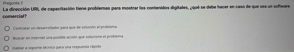 Pregunta 2
La dirección URL de capacitación tiene problemas para mostrar los contenidos digitales, ¿qué se debe hacer en caso de que sea un software
comercial?
Contratar un desarrollador para que de solución al problema
Buscar en internet una posible acción que solucione el problema
Hablar a soporte técnico para una respuesta rápida