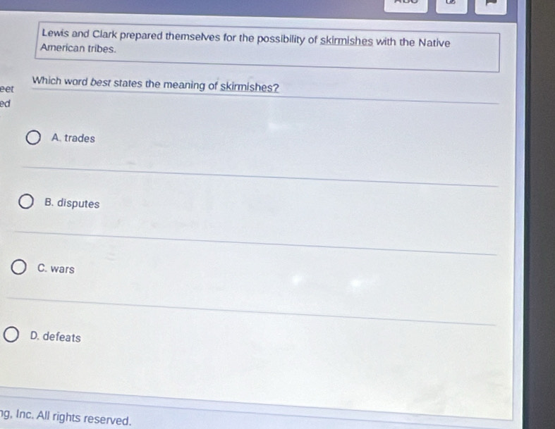 0B
Lewis and Clark prepared themselves for the possibility of skirmishes with the Native
American tribes.
Which word best states the meaning of skirmishes?
eet
ed
A. trades
B. disputes
C. wars
D. defeats
g, Inc. All rights reserved.