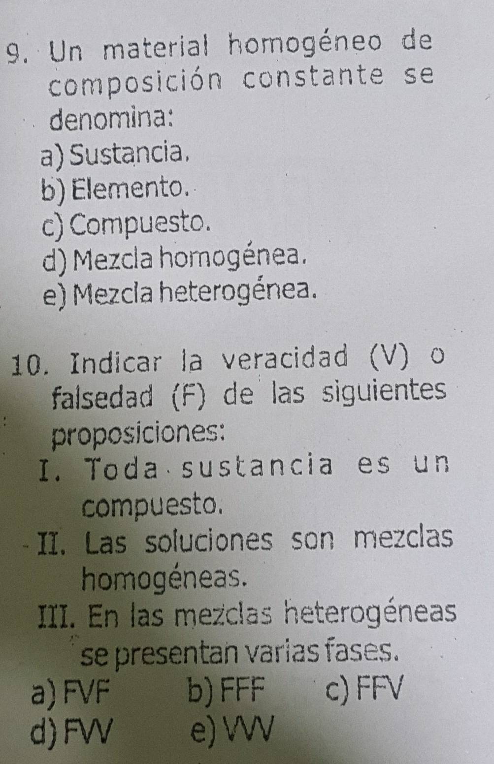 Un material homogéneo de
composición constante se
denomina:
a) Sustancia.
b) Elemento.
c) Compuesto.
d) Mezcla homogénea.
e) Mezcia heterogénea.
10. Indicar la veracidad (V) o
falsedad (F) de las siguientes
proposiciones:
I. Toda sustancia es un
compuesto.
II. Las soluciones son mezclas
homogéneas.
III. En las mezclas heterogéneas
se presentan varias fases.
a) FVF b) FFF c) FFV
d) FVV e) VVV