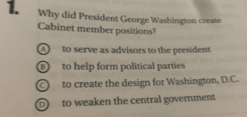 Why did President George Washington create
Cabinet member positions?
A to serve as advisors to the president
⑧ to help form political parties
C to create the design for Washington, D.C.
D to weaken the central government