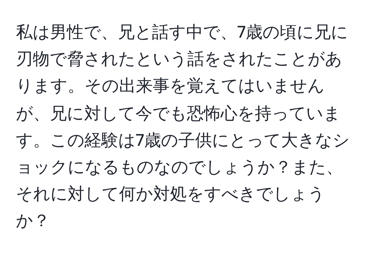 私は男性で、兄と話す中で、7歳の頃に兄に刃物で脅されたという話をされたことがあります。その出来事を覚えてはいませんが、兄に対して今でも恐怖心を持っています。この経験は7歳の子供にとって大きなショックになるものなのでしょうか？また、それに対して何か対処をすべきでしょうか？