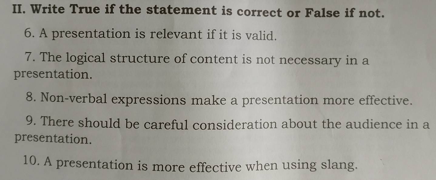 Write True if the statement is correct or False if not. 
6. A presentation is relevant if it is valid. 
7. The logical structure of content is not necessary in a 
presentation. 
8. Non-verbal expressions make a presentation more effective. 
9. There should be careful consideration about the audience in a 
presentation. 
10. A presentation is more effective when using slang.