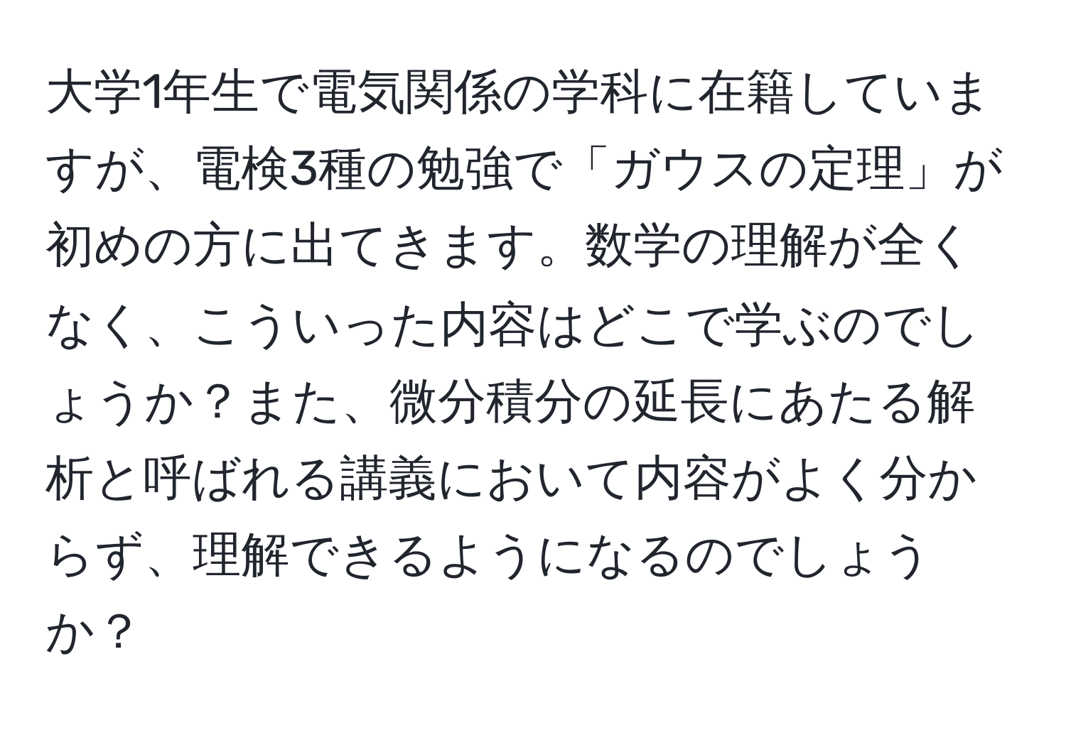 大学1年生で電気関係の学科に在籍していますが、電検3種の勉強で「ガウスの定理」が初めの方に出てきます。数学の理解が全くなく、こういった内容はどこで学ぶのでしょうか？また、微分積分の延長にあたる解析と呼ばれる講義において内容がよく分からず、理解できるようになるのでしょうか？