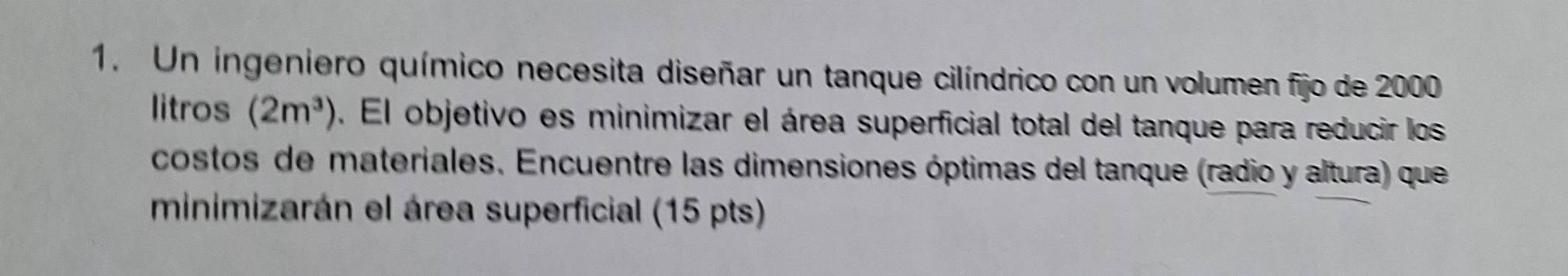 Un ingeniero químico necesita diseñar un tanque cilíndrico con un volumen fijo de 2000
litros (2m^3). El objetivo es minimizar el área superficial total del tanque para reducir los 
costos de materiales. Encuentre las dimensiones óptimas del tanque (radio y altura) que 
minimizarán el área superficial (15 pts)