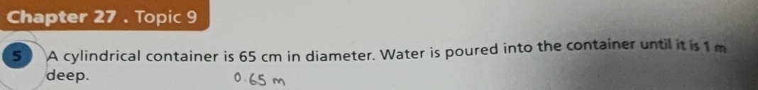 Chapter 27 . Topic 9 
5 ) A cylindrical container is 65 cm in diameter. Water is poured into the container until it is 1 m
deep.