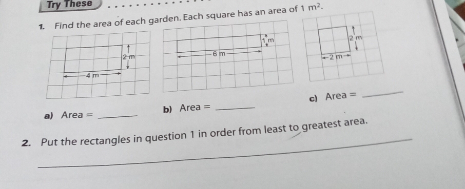 Try These
1. Find the area of each garden. Each square has an area of 1m^2.
1m
 
6m
 
a) Area = _b) Area = _c) Area =
_
_
2. Put the rectangles in question 1 in order from least to greatest area.