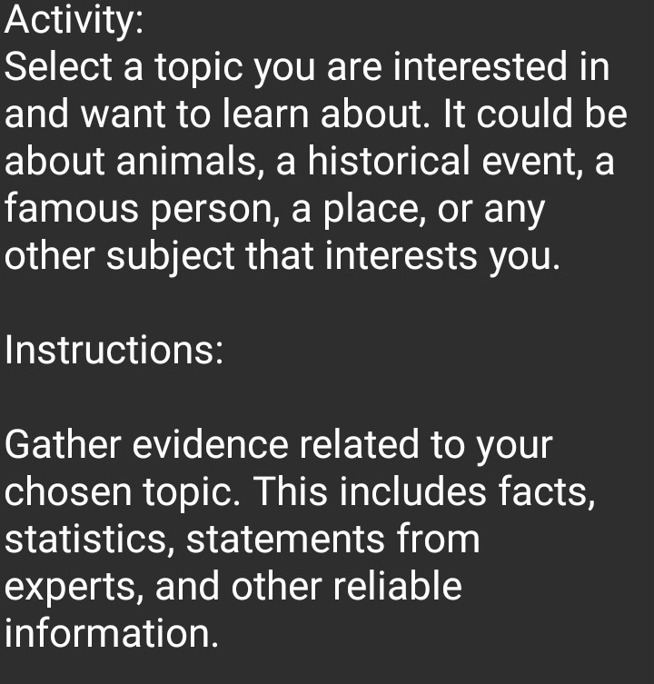 Activity: 
Select a topic you are interested in 
and want to learn about. It could be 
about animals, a historical event, a 
famous person, a place, or any 
other subject that interests you. 
Instructions: 
Gather evidence related to your 
chosen topic. This includes facts, 
statistics, statements from 
experts, and other reliable 
information.