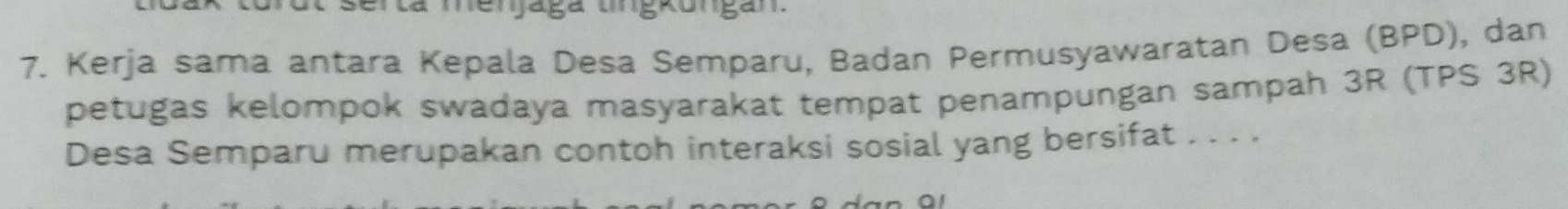 a menaga ungrongan 
7. Kerja sama antara Kepala Desa Semparu, Badan Permusyawaratan Desa (BPD), dan 
petugas kelompok swadaya masyarakat tempat penampungan sampah 3R (TPS 3R) 
Desa Semparu merupakan contoh interaksi sosial yang bersifat . . . .