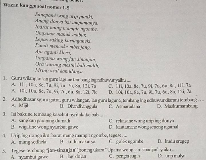 Wacan kanggo soal nomer 1-5
Sanepanê wong urip puniki,
Aneng donya iku umpamanya,
Ibarat mung mampir ngombe,
Umpama manuk mabur,
Lepas saking kurunganeki.
Pundi mencoke mbenjang,
Aja nganti kleru,
Umpama wong jan sinanjan,
Ora wurung mesthi bali mulih,
Mring asal kamulanya.
1. Guru wilangan lan guru lagune tembang ing ndhuwur yaiku ....
A. 11i, 10a, 8e, 7u, 9i, 7u, 7u, 8a, 12i, 7a C. 11i, 10a, 8e, 7u, 9i, 7u, 6u, 8a, 11i, 7a
A. 10i, 10a, 8e, 7u, 9i, 7u, 6u, 8a, 12i, 7k D. 10i, 10a, 8c, 7u, 9i, 7u, 6u, 8a, 12i, 7a
2. Adhedhasar sguru gatra, guru wilangan, lan gurù lagune, tembang ing ndhuwur diarani tembang ..
A. Mijil B. Dhandhanggula C. Asmaradana D. Maskumambang
3. Isi bakune tembang kasebut nyritakake bab ....
A. sangkan paraning dumadi C. rekasane wong urip ing donya
B. wigatine wong nyambut gawe D. kautamane wong seneng ngamal
4. Urip ing donga iku ibarat mung mampir ngombe, tegese ....
A. mung sedhela B. kudu makarya C. golek ngombe D. kudu sregep
5. Tegese tembung “jan-sinanjan” jroning ukara “Upama wong jan-sinanjan” yaiku .. .
A. nyambut gawe B. lagi dolan C. pengin sugih D. urip mulya