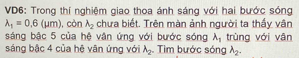 VD6: Trong thí nghiệm giao thoa ánh sáng với hai bước sóng
lambda _1=0,6(mu m) ,còn lambda _2 chưa biết. Trên màn ảnh người ta thấy vân 
sáng bậc 5 của hệ vân ứng với bước sóng lambda _1 trùng với vân 
sáng bậc 4 của hệ vân ứng với lambda _2. Tìm bước sóng lambda _2.