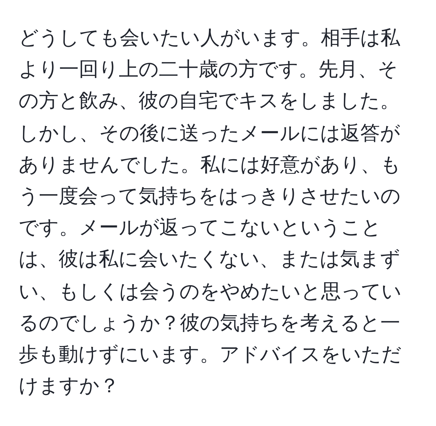 どうしても会いたい人がいます。相手は私より一回り上の二十歳の方です。先月、その方と飲み、彼の自宅でキスをしました。しかし、その後に送ったメールには返答がありませんでした。私には好意があり、もう一度会って気持ちをはっきりさせたいのです。メールが返ってこないということは、彼は私に会いたくない、または気まずい、もしくは会うのをやめたいと思っているのでしょうか？彼の気持ちを考えると一歩も動けずにいます。アドバイスをいただけますか？