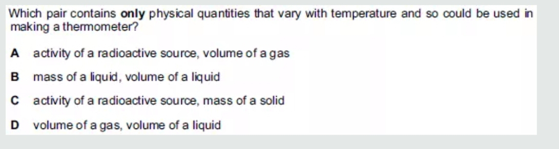 Which pair contains only physical quantities that vary with temperature and so could be used in
making a thermometer?
A activity of a radioactive source, volume of a gas
B mass of a liquid, volume of a liquid
C activity of a radioactive source, mass of a solid
D volume of a gas, volume of a liquid