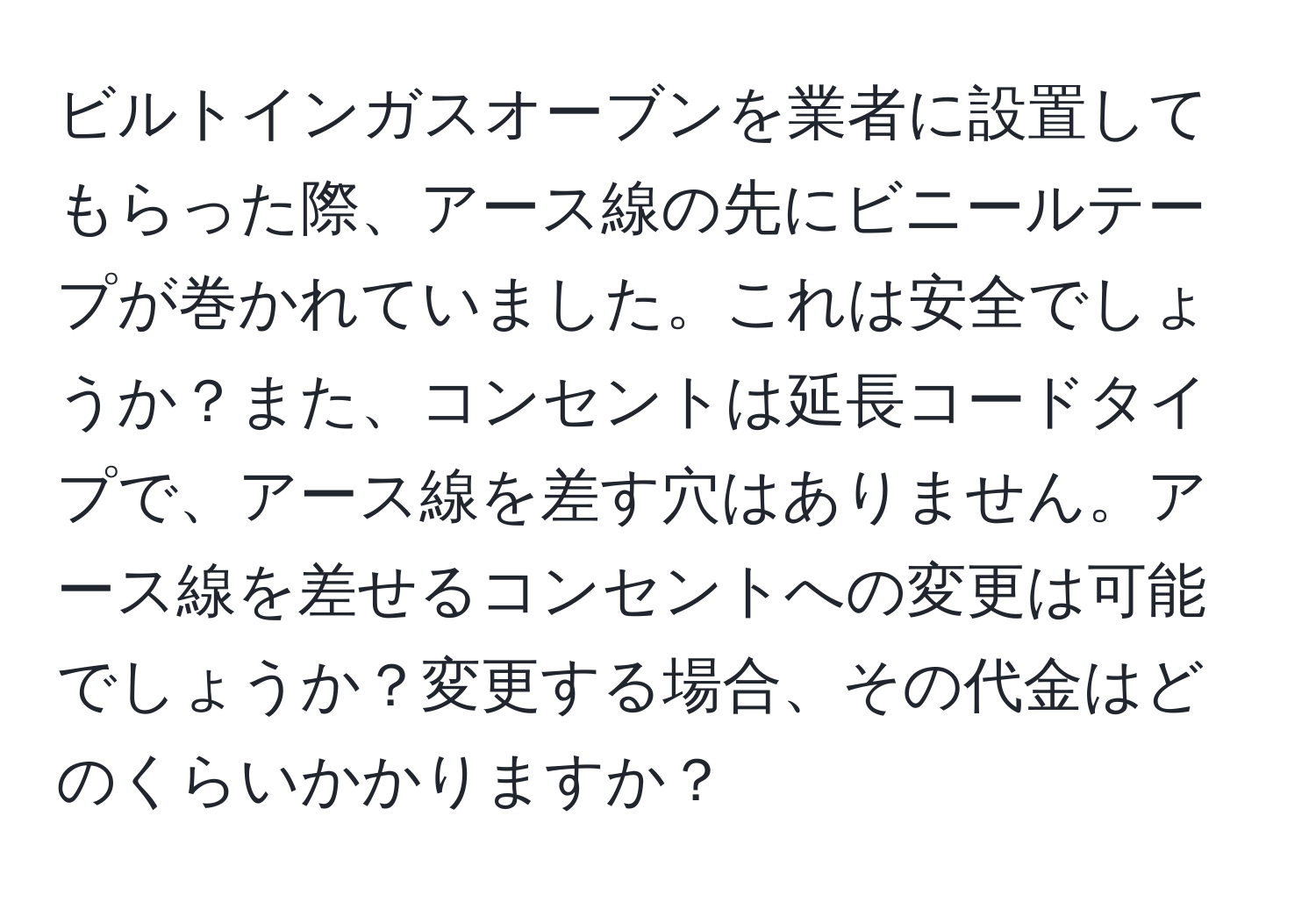 ビルトインガスオーブンを業者に設置してもらった際、アース線の先にビニールテープが巻かれていました。これは安全でしょうか？また、コンセントは延長コードタイプで、アース線を差す穴はありません。アース線を差せるコンセントへの変更は可能でしょうか？変更する場合、その代金はどのくらいかかりますか？