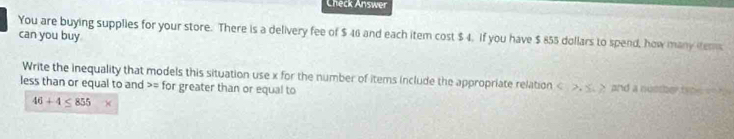 Check Answer 
You are buying supplies for your store. There is a delivery fee of $ 46 and each item cost $ 4. If you have $ 855 dollars to spend, how many tems 
can you buy 
Write the inequality that models this situation use x for the number of items include the appropriate relation , and a numherte t 
less than or equal to and >= for greater than or equal to
46+4≤ 855*