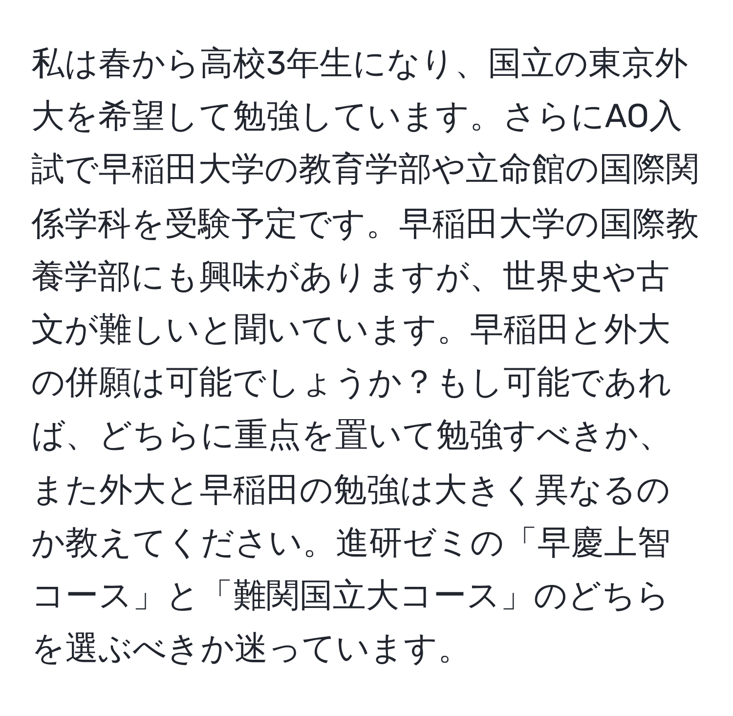 私は春から高校3年生になり、国立の東京外大を希望して勉強しています。さらにAO入試で早稲田大学の教育学部や立命館の国際関係学科を受験予定です。早稲田大学の国際教養学部にも興味がありますが、世界史や古文が難しいと聞いています。早稲田と外大の併願は可能でしょうか？もし可能であれば、どちらに重点を置いて勉強すべきか、また外大と早稲田の勉強は大きく異なるのか教えてください。進研ゼミの「早慶上智コース」と「難関国立大コース」のどちらを選ぶべきか迷っています。