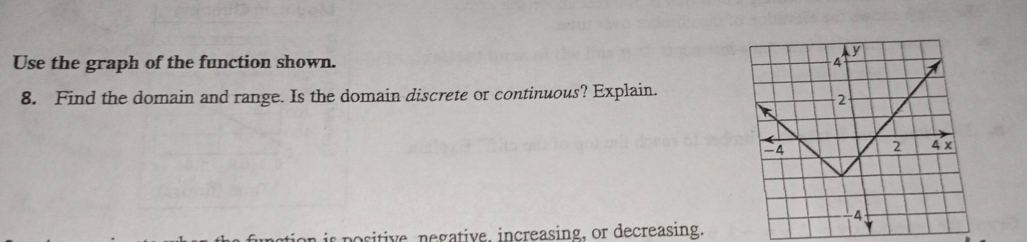 y
Use the graph of the function shown. 
8. Find the domain and range. Is the domain discrete or continuous? Explain.
2
4
2 4 x
A 
tion is positive, negative, increasing, or decreasing.