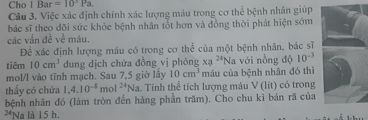 Cho 1 Bar =10^3Pa. 
Câu 3. Việc xác định chính xác lượng máu trong cơ thể bệnh nhân giúp 
bác sĩ theo dõi sức khỏe bệnh nhân tốt hơn và đồng thời phát hiện sớm 
các vấn đề về máu. 
Để xác định lượng máu có trong cơ thể của một bệnh nhân, bác sĩ 
tiêm 10cm^3 dung dịch chứa đồng vị phóng xạ ^24N la với nồng độ 10^(-3)
mol/l vào tĩnh mạch. Sau 7,5 giờ lấy 10cm^3 máu của bệnh nhân đó thì 
thấy có chứa 1, 4.10^(-8)mol^(24)Na Tính thể tích lượng máu V (lít) có trong 
bệnh nhân đó (làm tròn đến hàng phần trăm). Cho chu kì bán rã của 
24Na là 15 h.