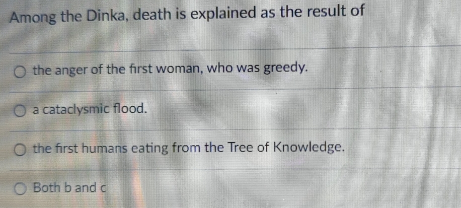 Among the Dinka, death is explained as the result of
the anger of the first woman, who was greedy.
a cataclysmic flood.
the first humans eating from the Tree of Knowledge.
Both b and c