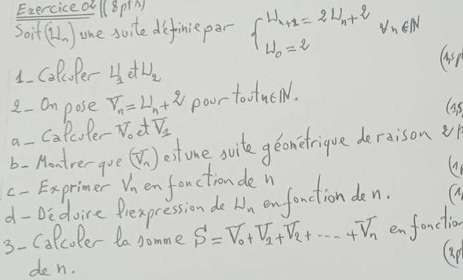 Exerciced (8ptA) 
Soit (N_n) one suite definie per beginarrayl U_n+1=2U_n+2 U_0=2endarray.  v_n∈ N
1. coloPer H_1etU_2
2- Om pose overline nu _n_nomega _n pour to wtu∈ N. 
G5 
a- Calculer Noet overline V_1
b- Montrerque (V_n^(estone svite geonetrique deraison vp 
c- Exprimer Vn enfenctionde 
d- De doire Prexpression do U_n) onfanction de n. (M 
3- Calcoler to somme S=V_0+V_2+V_2+...+V_n en fonclio 
(ap 
de n.