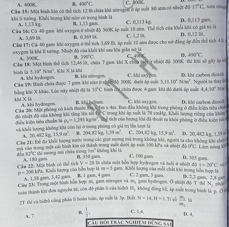 A. 400K. B. 400°C. C. 400K.
Câu 15: Một bình kín có thể tích 12 lít chứa khí nitrogen ở áp suất 80 atm có nhiệt độ 17°C , xem nitroge
khí lí tưởng. Khối lượng khí nitơ có trong bình là
A. 1,13 kg. B. 1,13 gam. C. 0,113 kg. D. 0,113 gam.
Câu 16: Có 40 gam khí oxygen ở nhiệt độ 360K áp suất 10 atm. Thể tích của khối khí có giá trị là
A. 3,69 lit. B. 0,369 lít. C. 1,2 lít. D. 0,12 lít.
Câu 17: Có 40 gam khí oxygen ở thể tích 3,69 lít, áp suất 10 atm được cho nở đẳng áp đến thể tích 4 lít,
oxygen là khí lí tưởng. Nhiệt độ của khối khí sau khi giãn nở là
A. 390K. B. 390°C. C. 490K. D. 490°C.
Câu 18: Một bình thể tích 12,46 lít, chứa 7 gam khí X chưa biết ở nhiệt độ 300K thì khí sẽ gây áp sử
bình là 5.10^4N/m^2. Khí X là khí
A. khí hydrogen. B. khí nitrogen. C. khí oxygen. D. khí carbon dioxide.
Câu 19: Bình chứa được 7 gam khí nitơ ở nhiệt độ 300K dưới áp suất 5,11.10^4N/m^2. Người ta thay khí
bằng khí X khác. Lúc này nhiệt độ là 53°C bình chỉ chứa được 4 gam khí đó dưới áp suất 4,4.10^4N/m^2
khí X là C. khí oxygen. D. khí carbon dioxide
A. khí hydrogen. B. khí helium.
Câu 20: Một phòng có kích thước 8m* 5m* 4m. Ban đầu không khí trong phòng ở điều kiện tiêu chun
đó nhiệt độ của không khí tăng lên tới 10°C trong khi áp suất là 78 cmHg. Khối lượng riêng của không
điều kiện tiêu chuẩn là rho _0=1,293kg/m^3. Thể tích của lượng khí đã thoát ra khòi phòng ờ điều kiện tiêu
và khối lượng không khí còn lại ở trong phòng có giá trị lần lượt là
A. 20, 482kg,15,9m^3. B. 204,82kg 1,59m^3. C. 2 04,82k ,15,9m^3. D. 20, 482 kg, 1,59 m
Câu 21: Để đo khối lượng nước trong các giọt sương mù trong không khí, người ta cho không khí chứa 
mù vào trong một cái bình kín có thành trong suốt dưới áp suất 100 kPa và nhiệt độ 0°C
đến 82°C thì sương mù chứa trong 1m^3 không khí là  Làm nóng khí
C. 100 gam.
A. 180 gam. B. 350 gam. D. 305 gam.
Câu 22: Một bình có thể tích V=20 lít chứa một hỗn hợp hydrogen và heli ở nhiệt độ t=20^0C và
p=200 | _cP_a 1. Khối lượng của hỗn hợp là m=5gam 1. Khối lượng của mỗi chất khí trong hỗn hợp là
A. 1,58 gam, 3,42 gam. B. 1 gam, 4 gam. C. 2 gam, 3 gam. D. 2,2 gam, 2,8 gam
Câu 23: Trong một bình hỗn hợp m_1 gam nitrogen và m_2 gam hydrogen. Ở nhiệt độ T thì N_2 phân li
toàn thành khí đơn nguyên tử, còn độ phân li của hiđrô H_2 không đáng kể, áp suất trong bình là p. Ở
2T thì cả hiđrô cũng phân li hoàn toàn, áp suất là 3p. Biết N=14,H=1.Ti số frac m_1m_2 là
C. 1,4,
A. 7. B.  1/7 , D. 4,
câu hỏi trác nghiệm đúng sai