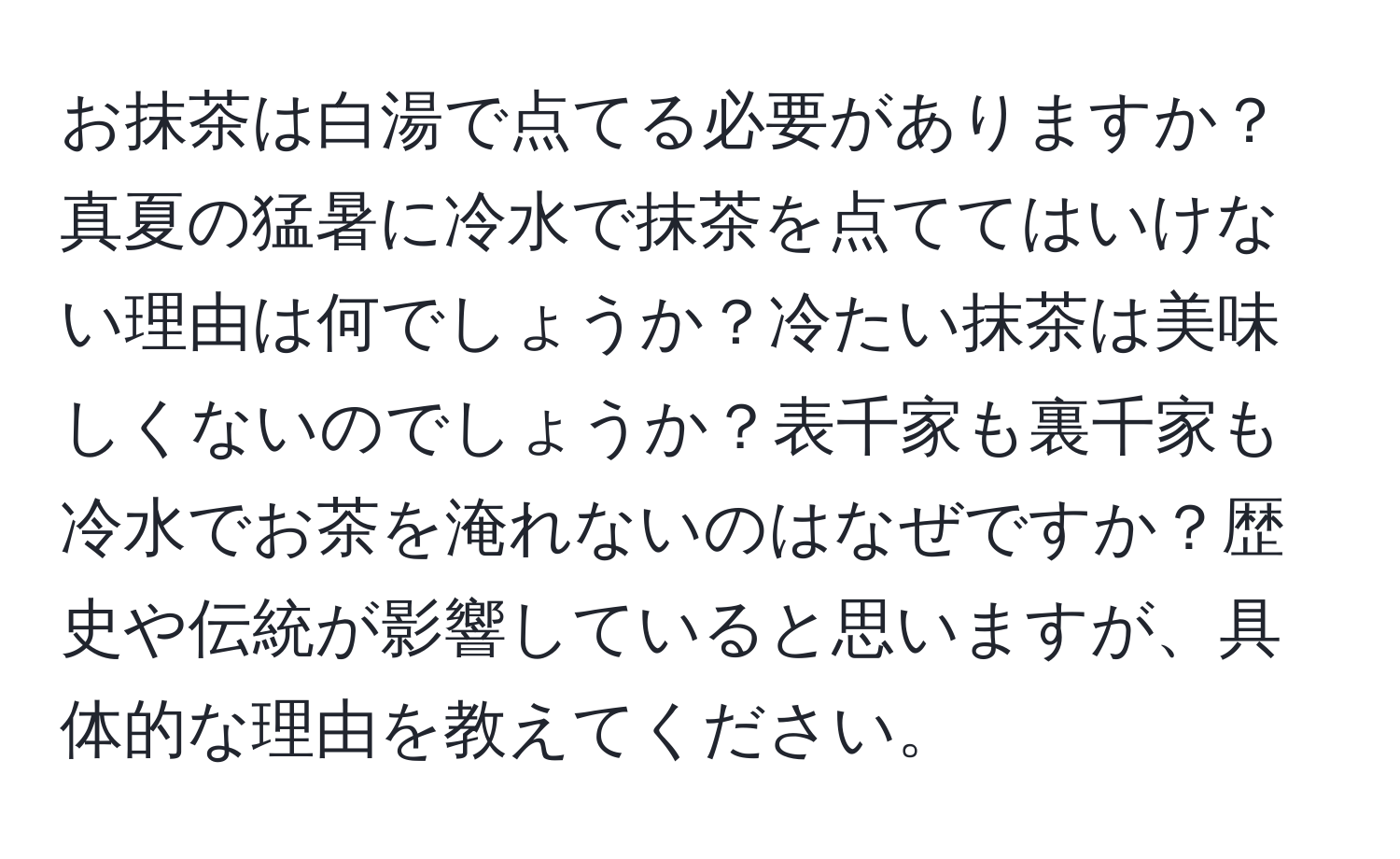 お抹茶は白湯で点てる必要がありますか？真夏の猛暑に冷水で抹茶を点ててはいけない理由は何でしょうか？冷たい抹茶は美味しくないのでしょうか？表千家も裏千家も冷水でお茶を淹れないのはなぜですか？歴史や伝統が影響していると思いますが、具体的な理由を教えてください。