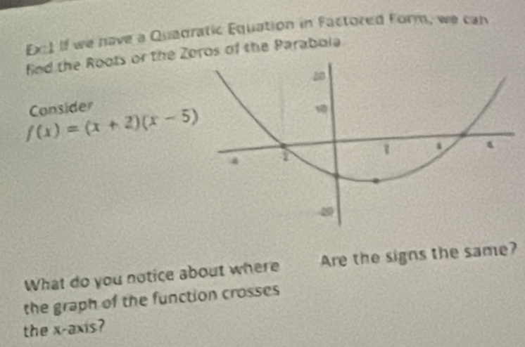 Ec1 If we have a Quadratic Equation in Factored Form, we can 
find the Roots or the Zoros of the Parabola 
Consider
f(x)=(x+2)(x-5)
What do you notice about where Are the signs the same? 
the graph of the function crosses 
the x-axis?