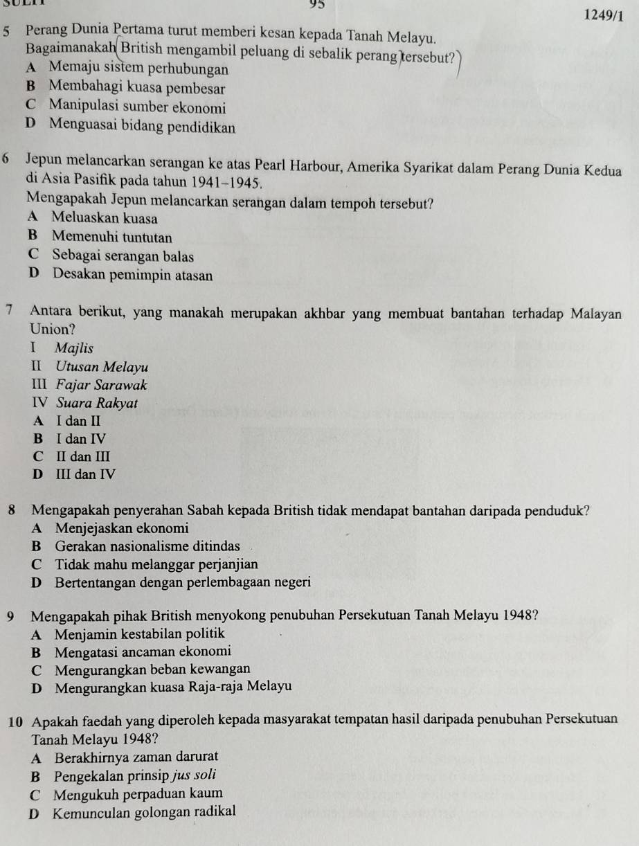 95
1249/1
5 Perang Dunia Pertama turut memberi kesan kepada Tanah Melayu.
Bagaimanakah British mengambil peluang di sebalik perang tersebut?
A Memaju sistem perhubungan
B Membahagi kuasa pembesar
C Manipulasi sumber ekonomi
D Menguasai bidang pendidikan
6 Jepun melancarkan serangan ke atas Pearl Harbour, Amerika Syarikat dalam Perang Dunia Kedua
di Asia Pasifik pada tahun 1941-1945.
Mengapakah Jepun melancarkan serangan dalam tempoh tersebut?
A Meluaskan kuasa
B Memenuhi tuntutan
C Sebagai serangan balas
D Desakan pemimpin atasan
7 Antara berikut, yang manakah merupakan akhbar yang membuat bantahan terhadap Malayan
Union?
I Majlis
II Utusan Melayu
III Fajar Sarawak
IV Suara Rakyat
A I dan II
B I dan IV
C II dan III
D III dan IV
8 Mengapakah penyerahan Sabah kepada British tidak mendapat bantahan daripada penduduk?
A Menjejaskan ekonomi
B Gerakan nasionalisme ditindas
C Tidak mahu melanggar perjanjian
D Bertentangan dengan perlembagaan negeri
9 Mengapakah pihak British menyokong penubuhan Persekutuan Tanah Melayu 1948?
A Menjamin kestabilan politik
B Mengatasi ancaman ekonomi
C Mengurangkan beban kewangan
D Mengurangkan kuasa Raja-raja Melayu
10 Apakah faedah yang diperoleh kepada masyarakat tempatan hasil daripada penubuhan Persekutuan
Tanah Melayu 1948?
A Berakhirnya zaman darurat
B Pengekalan prinsip jus soli
C Mengukuh perpaduan kaum
D Kemunculan golongan radikal