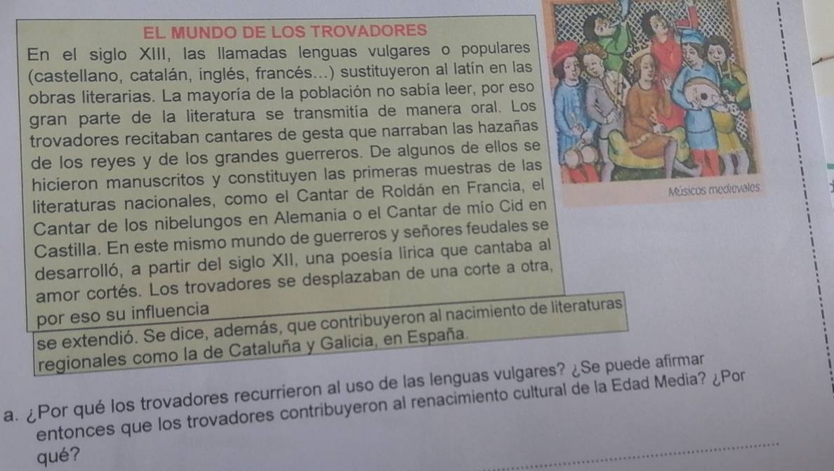 EL MUNDO DE LOS TROVADORES 
En el siglo XIII, las llamadas lenguas vulgares o populares 
(castellano, catalán, inglés, francés...) sustituyeron al latín en las 
obras literarias. La mayoría de la población no sabía leer, por eso 
gran parte de la literatura se transmitía de manera oral. Los 
trovadores recitaban cantares de gesta que narraban las hazañas 
de los reyes y de los grandes guerreros. De algunos de ellos se 
hicieron manuscritos y constituyen las primeras muestras de la 
literaturas nacionales, como el Cantar de Roldán en Francia, e 
Cantar de los nibelungos en Alemania o el Cantar de mio Cid e 
Castilla. En este mismo mundo de guerreros y señores feudales se 
desarrolló, a partir del siglo XII, una poesía lirica que cantaba al 
amor cortés. Los trovadores se desplazaban de una corte a otra, 
por eso su influencia 
se extendió. Se dice, además, que contribuyeron al nacimiento de literaturas 
regionales como la de Cataluña y Galicia, en España. 
a. ¿Por qué los trovadores recurrieron al uso de las lenguas vulgares? ¿Se puede afirmar 
entonces que los trovadores contribuyeron al renacimiento cultural de la Edad Media? ¿Por 
qué?