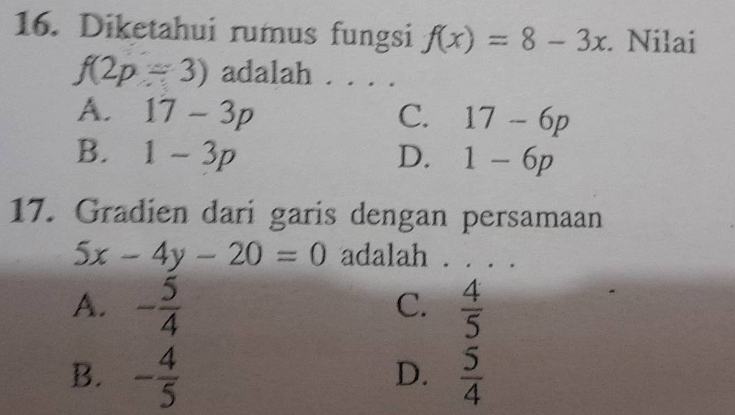 Diketahui rumus fungsi f(x)=8-3x. Nilai
f(2p-3) adalah . . . .
A. 17-3p C. 17-6p
B. 1-3p D. 1-6p
17. Gradien dari garis dengan persamaan
5x-4y-20=0 adalah . . . .
A. - 5/4   4/5 
C.
B. - 4/5   5/4 
D.