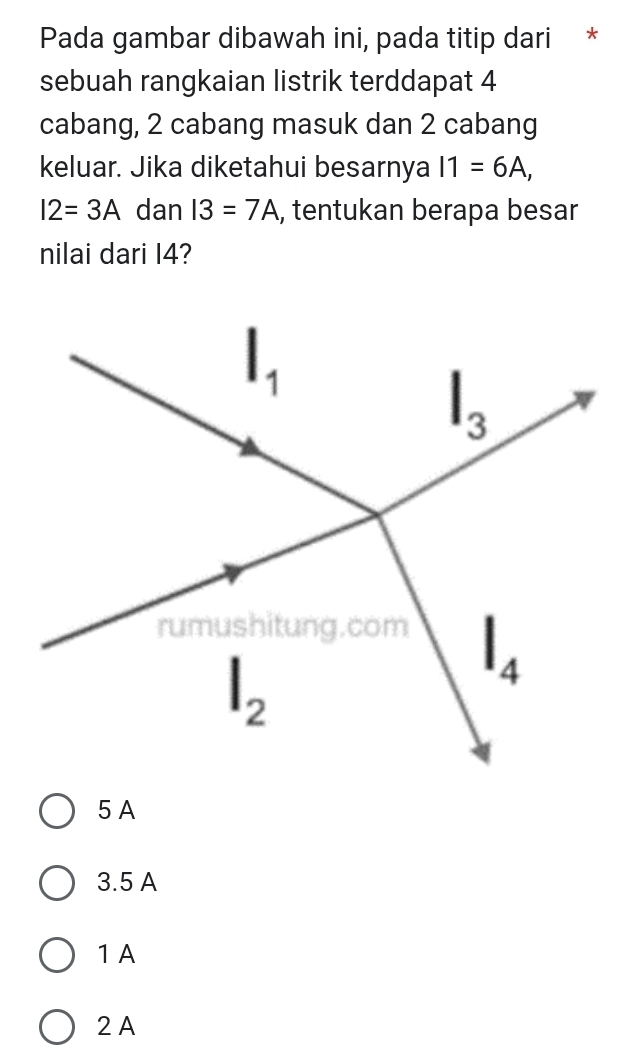 Pada gambar dibawah ini, pada titip dari *
sebuah rangkaian listrik terddapat 4
cabang, 2 cabang masuk dan 2 cabang
keluar. Jika diketahui besarnya I1=6A,
I2=3A dan I3=7A , tentukan berapa besar
nilai dari I4?
5 A
3.5 A
1 A
2A