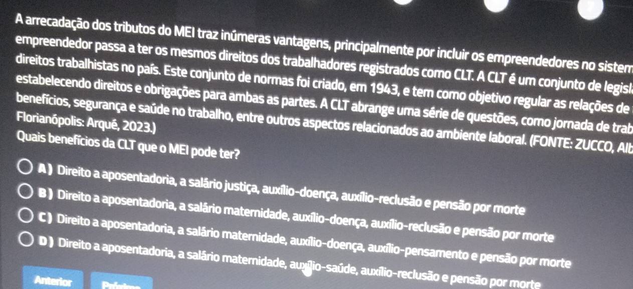 A arrecadação dos tributos do MEI traz inúmeras vantagens, principalmente por incluir os empreendedores no sistem
empreendedor passa a ter os mesmos direitos dos trabalhadores registrados como CLT. A CLT é um conjunto de legisl
direitos trabalhistas no país. Este conjunto de normas foi criado, em 1943, e tem como objetivo regular as relações de
estabelecendo direitos e obrigações para ambas as partes. A CLT abrange uma série de questões, como jornada de trab
benefícios, segurança e saúde no trabalho, entre outros aspectos relacionados ao ambiente laboral. (FONTE: ZUCCO, Alb
Florianópolis: Arqué, 2023.)
Quais benefícios da CLT que o MEI pode ter?
A ) Direito a aposentadoria, a salário justiça, auxílio-doença, auxílio-reclusão e pensão por morte
B ) Direito a aposentadoria, a salário maternidade, auxílio-doença, auxílio-reclusão e pensão por morte
C ) Direito a aposentadoria, a salário maternidade, auxílio-doença, auxílio-pensamento e pensão por morte
D ) Direito a aposentadoria, a salário maternidade, auxílio-saúde, auxílio-reclusão e pensão por morte
Anterior Préio