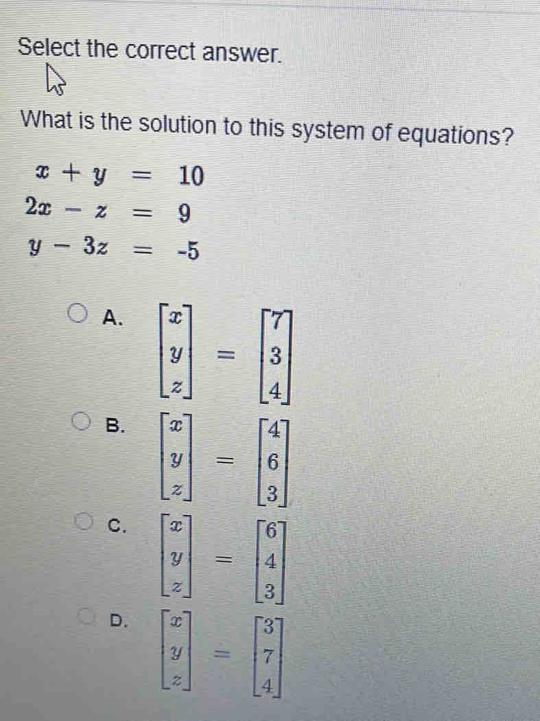 Select the correct answer.
What is the solution to this system of equations?
x+y=10
2x-z=9
y-3z=-5
A. beginbmatrix x y zendbmatrix =beginbmatrix 7 3 4endbmatrix
B. beginbmatrix x y zendbmatrix =beginbmatrix 4 6 3endbmatrix
C. beginbmatrix x y zendbmatrix =beginbmatrix 6 4 3endbmatrix
D. beginbmatrix x y zendbmatrix =beginbmatrix 3 7 4endbmatrix