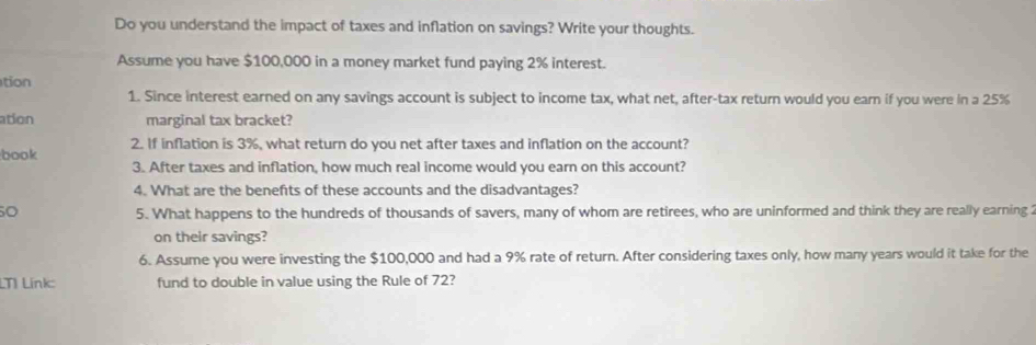 Do you understand the impact of taxes and inflation on savings? Write your thoughts. 
Assume you have $100,000 in a money market fund paying 2% interest. 
tion 
1. Since interest earned on any savings account is subject to income tax, what net, after-tax return would you earn if you were in a 25%
ation marginal tax bracket? 
book 2. If inflation is 3%, what return do you net after taxes and inflation on the account? 
3. After taxes and inflation, how much real income would you earn on this account? 
4. What are the benefits of these accounts and the disadvantages? 
50 5. What happens to the hundreds of thousands of savers, many of whom are retirees, who are uninformed and think they are really earning 2
on their savings? 
6. Assume you were investing the $100,000 and had a 9% rate of return. After considering taxes only, how many years would it take for the 
LTI Línk fund to double in value using the Rule of 72?