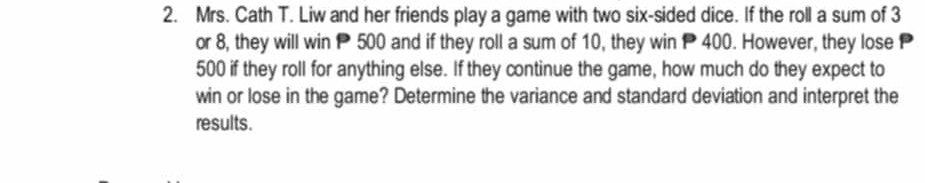 Mrs. Cath T. Liw and her friends play a game with two six-sided dice. If the roll a sum of 3
or 8, they will win P 500 and if they roll a sum of 10, they win P 400. However, they lose
500 if they roll for anything else. If they continue the game, how much do they expect to 
win or lose in the game? Determine the variance and standard deviation and interpret the 
results.