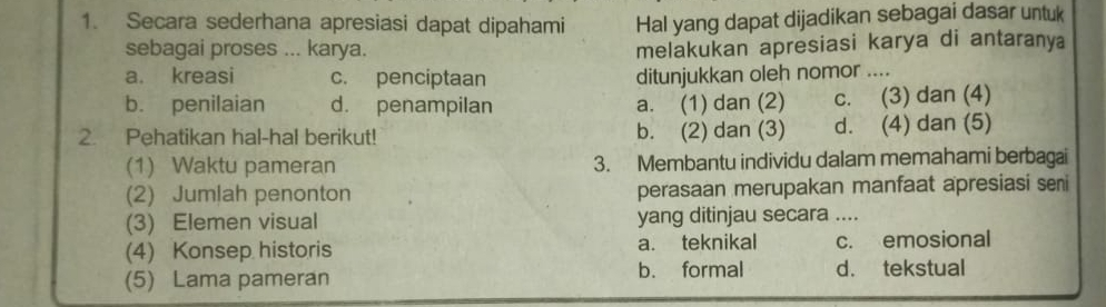 Secara sederhana apresiasi dapat dipahami Hal yang dapat dijadikan sebagai dasar untuk
sebagai proses ... karya. melakukan apresiasi karya di antaranya
a. kreasi c. penciptaan ditunjukkan oleh nomor ....
b. penilaian d. penampilan a. (1) dan (2) c. (3) dan (4)
2. Pehatikan hal-hal berikut! b. (2) dan (3) d. (4) dan (5)
(1) Waktu pameran 3. Membantu individu dalam memahami berbagai
(2) Jumlah penonton perasaan merupakan manfaat apresiasi sei
(3) Elemen visual yang ditinjau secara ....
(4) Konsep historis a. teknikal c. emosional
(5) Lama pameran b. formal d. tekstual