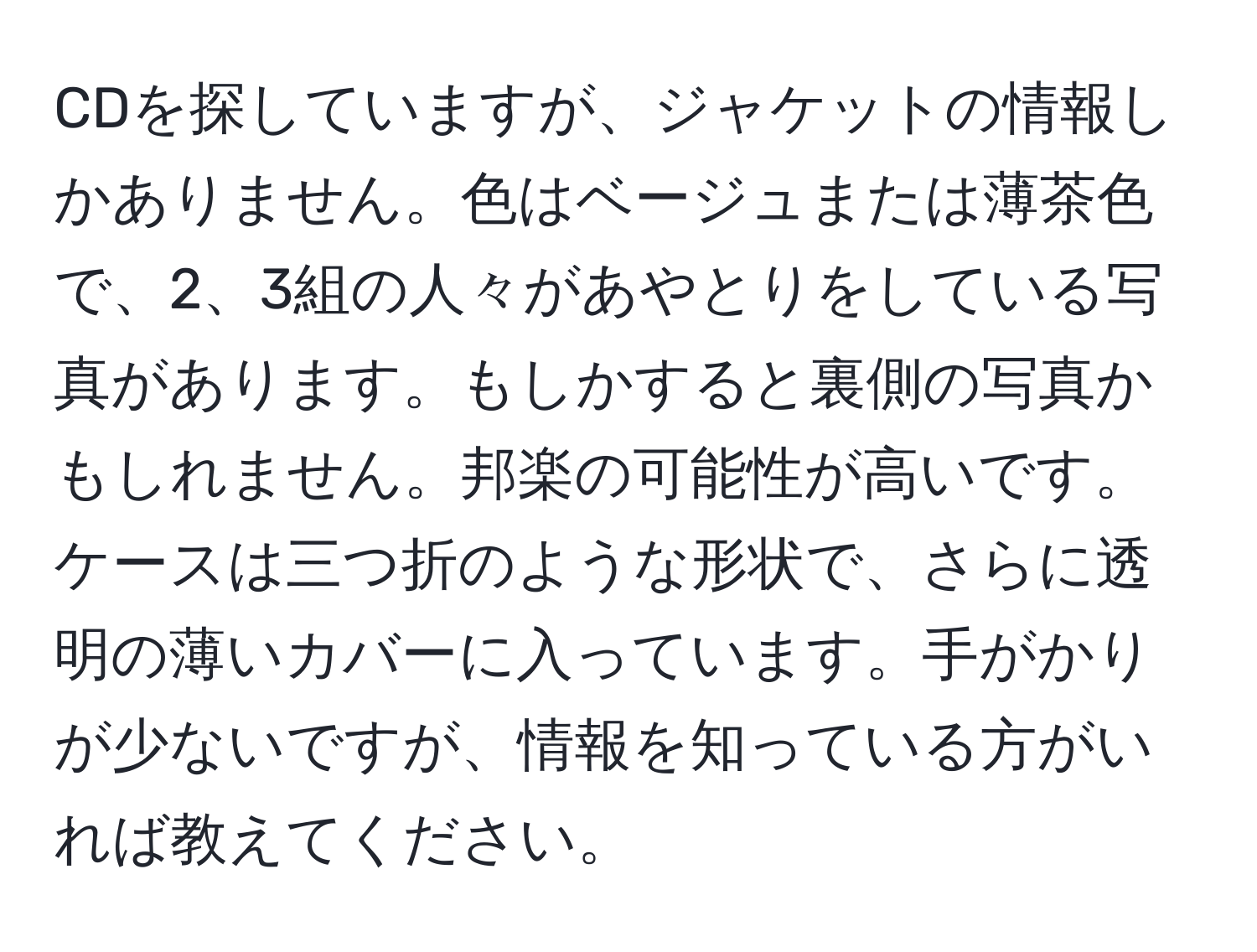 CDを探していますが、ジャケットの情報しかありません。色はベージュまたは薄茶色で、2、3組の人々があやとりをしている写真があります。もしかすると裏側の写真かもしれません。邦楽の可能性が高いです。ケースは三つ折のような形状で、さらに透明の薄いカバーに入っています。手がかりが少ないですが、情報を知っている方がいれば教えてください。