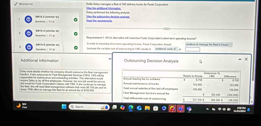 Minnizo list Delila Dalay manages a fleet of 3:00 delivery trucks for Poole Corporation 
View the additional information. 
Daley performed the following analysis 
SM10-2 (similar to) View the outsourcing decision analysis. 
Question | 1/1 pt Read the requirements. 
2 0 SM10-4 (similar to) 
Question | 1/1 pl Requirement 1. Which alternative will maximize Poole Corporation's short-term operating income? 
In order to maximize short term operating income, Poole Corporation should 
3 0 SM10-5 (similar to) continue to manage the fleet in house 
Questian | 1/1 pl because the variable cost of outsourcing to FMS results in additional costs of of 
Additional Information Outsourcing Decision Analysis 
Daley must decide whether the company should outsource the fleet management Outsource To 
function. If she outsources to Fleet Management Services (FMS), FMS will be Retain In House F MS Difference 
responsible for maintenance and scheduling activities. This alternative would Annual leasing fee for software S 0,750 $ 8,750
require Daley to lay off five employees. However, her own job would be secure; Annual maintenance of trucks 153,000
she would be Poole Corporation's lialson with FMS. If she continues to manage 
the feet, she will need fleet-management software that costs $8.750 per year to Total annual salarles of five laid off employees 150,000 153,000 150,000
lease. FMS offers to manage this fleet for an annual fee of $350,000 Fleet Management Service's annual fee _ 5 350.000 (350.000) 
Total differential cost of outsourcing 311.750 $ 360,000 $ (38,250) 
Search