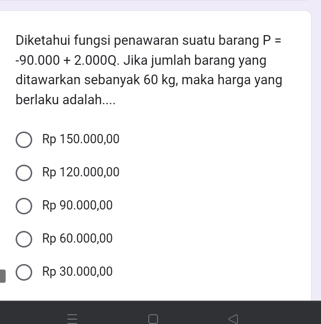 Diketahui fungsi penawaran suatu barang P=
-90.000+2.000Q. Jika jumlah barang yang
ditawarkan sebanyak 60 kg, maka harga yang
berlaku adalah....
Rp 150.000,00
Rp 120.000,00
Rp 90.000,00
Rp 60.000,00
Rp 30.000,00