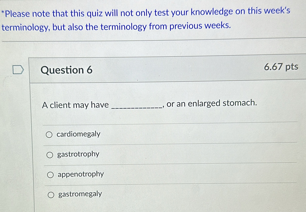 Please note that this quiz will not only test your knowledge on this week's
terminology, but also the terminology from previous weeks.
Question 6 6.67 pts
A client may have _, or an enlarged stomach.
cardiomegaly
gastrotrophy
appenotrophy
gastromegaly