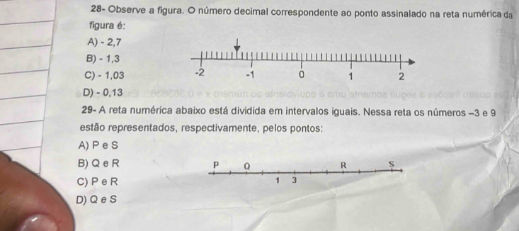 28- Observe a figura. O número decimal correspondente ao ponto assinalado na reta numérica da
figura é:
A) - 2,7
B) - 1,3
C) - 1,03
D) - 0,13
29- A reta numérica abaixo está dividida em intervalos iguais. Nessa reta os números −3 e 9
estão representados, respectivamente, pelos pontos:
A) P e S
B) Q eR
C) P eR
D) Q e S