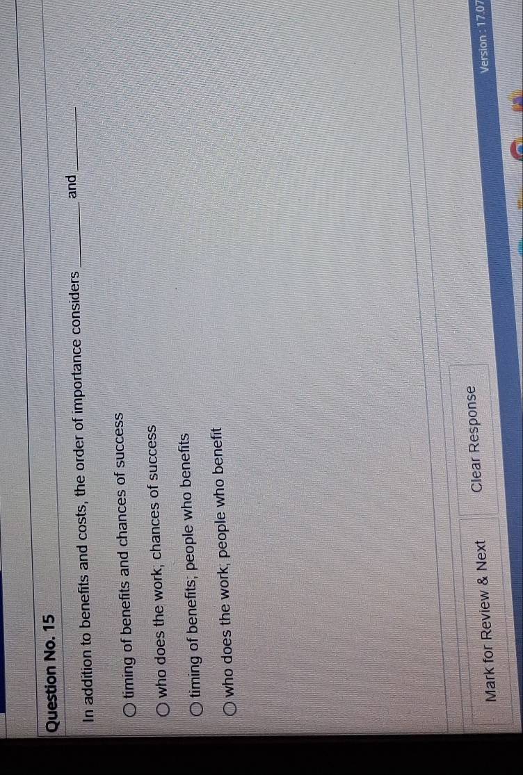 Question No. 15
In addition to benefits and costs, the order of importance considers_
and_
timing of benefits and chances of success
who does the work; chances of success
timing of benefits; people who benefits
who does the work; people who benefit
Mark for Review & Next Clear Response
Version : 17.07