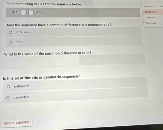 Find the missing values for the sequence below. Question 1 100
3, 9, , , 27, ... Question 2
Question 3
Does the sequence have a common difference or a common ratio? Summary
difference
ratio
What is the value of the common difference or ratio?
Is this an arithmetic or geometric sequence?
arithmetic
geometric
CHECK ANSWER