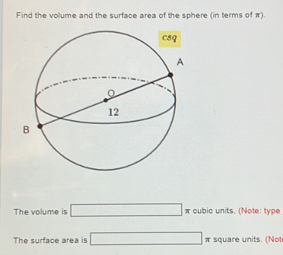 Find the volume and the surface area of the sphere (in terms of π). 
The volume is □ π cubic units. (Note: type 
The surface area is □ π square units. (Not