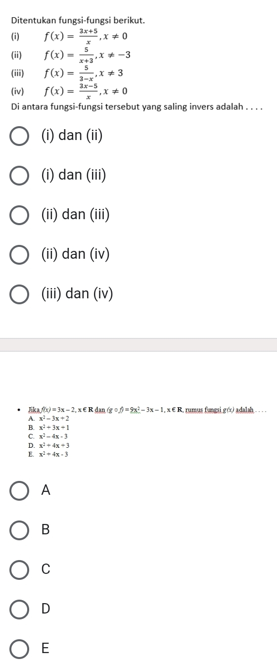 Ditentukan fungsi-fungsi berikut.
(i) f(x)= (3x+5)/x , x!= 0
(ii) f(x)= 5/x+3 , x!= -3
(iii) f(x)= 5/3-x , x!= 3
(iv) f(x)= (3x-5)/x , x!= 0
Di antara fungsi-fungsi tersebut yang saling invers adalah . . . .
(i) dan (ii)
(i) dan (iii)
(ii) dan (iii)
(ii) dan (iv)
(iii) dan (iv)
Jika f(x)=3x-2 , x € R dan (gcirc f)=9x^2-3x-1, x∈ R rumus fungsi g(x) adalah . . .
A. x^2-3x+2
B. x^2+3x+1
C. x^2-4x-3
D. x^2+4x+3
E. x^2+4x-3
A
B
C
D
E