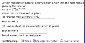 Certain radioactive material decays in such a way that the mass remain 
given by the function
m(t)=475e^(-0.045t)
where m(t) is measured in grams. 
(a) Find the mass at time t=0. 
Your answer is □ 
(b) How much of the mass remains after 50 years? 
Your answer is □ 
Round answers to 1 decimal place. 
Question Help: Video