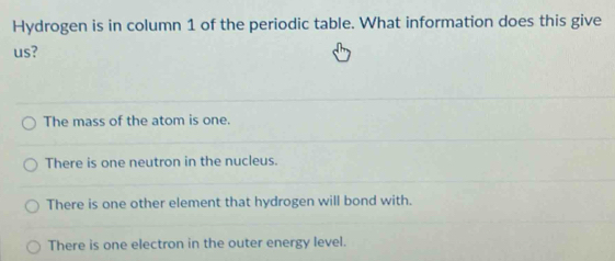 Hydrogen is in column 1 of the periodic table. What information does this give
us?
The mass of the atom is one.
There is one neutron in the nucleus.
There is one other element that hydrogen will bond with.
There is one electron in the outer energy level.